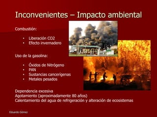 Inconvenientes – Impacto ambiental
Combustión:
•
•

Liberación CO2
Efecto invernadero

Uso de la gasolina:
•
•
•
•

Óxidos de Nitrógeno
PAN
Sustancias cancerígenas
Metales pesados

Dependencia excesiva
Agotamiento (aproximadamente 80 años)
Calentamiento del agua de refrigeración y alteración de ecosistemas
Eduardo Gómez

 