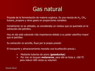 Gas natural
Procede de la fermentación de materia orgánica. Es una mezcla de H2, CH4,
butano, propano y otros gases en proporciones variables.

Inicialmente no se utilizaba, se consideraba un residuo que se quemaba en la
extracción del petróleo.
Hoy en día está cobrando más importancia debido a su poder calorífico mayor
que el petróleo

Su extracción es sencilla, fluye por la propia presión
El transporte y almacenamiento necesita una licuefacción previa.:



Eduardo Gómez

Mediante tuberías de acero (gasoductos)
Por mar en buques metaneros, para ello se licúa a -160 ºC
para reducir 600 veces su volumen.

 