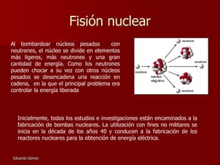 Fisión nuclear
Al bombardear núcleos pesados
con
neutrones, el núcleo se divide en elementos
más ligeros, más neutrones y una gran
cantidad de energía. Como los neutrones
pueden chocar a su vez con otros núcleos
pesados se desencadena una reacción en
cadena, en la que el principal problema era
controlar la energía liberada

Inicialmente, todos los estudios e investigaciones están encaminados a la
fabricación de bombas nucleares. La utilización con fines no militares se
inicia en la década de los años 40 y conducen a la fabricación de los
reactores nucleares para la obtención de energía eléctrica.

Eduardo Gómez

 