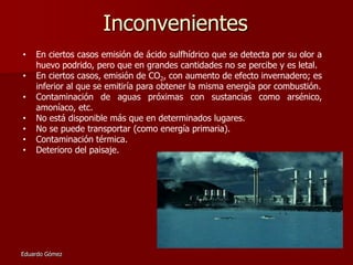 Inconvenientes
•
•
•
•
•
•
•

En ciertos casos emisión de ácido sulfhídrico que se detecta por su olor a
huevo podrido, pero que en grandes cantidades no se percibe y es letal.
En ciertos casos, emisión de CO2, con aumento de efecto invernadero; es
inferior al que se emitiría para obtener la misma energía por combustión.
Contaminación de aguas próximas con sustancias como arsénico,
amoníaco, etc.
No está disponible más que en determinados lugares.
No se puede transportar (como energía primaria).
Contaminación térmica.
Deterioro del paisaje.

Eduardo Gómez

 