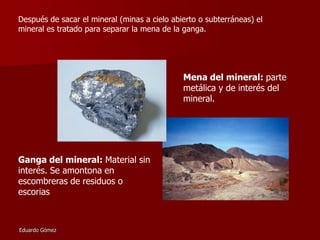 Después de sacar el mineral (minas a cielo abierto o subterráneas) el
mineral es tratado para separar la mena de la ganga.

Mena del mineral: parte
metálica y de interés del
mineral.

Ganga del mineral: Material sin
interés. Se amontona en
escombreras de residuos o
escorias

Eduardo Gómez

 