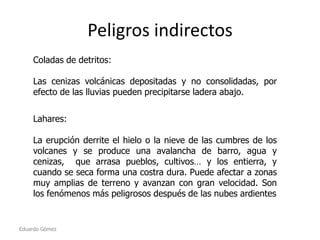 Peligros indirectos
Coladas de detritos:
Las cenizas volcánicas depositadas y no consolidadas, por
efecto de las lluvias pueden precipitarse ladera abajo.
Lahares:
La erupción derrite el hielo o la nieve de las cumbres de los
volcanes y se produce una avalancha de barro, agua y
cenizas, que arrasa pueblos, cultivos… y los entierra, y
cuando se seca forma una costra dura. Puede afectar a zonas
muy amplias de terreno y avanzan con gran velocidad. Son
los fenómenos más peligrosos después de las nubes ardientes

Eduardo Gómez

 