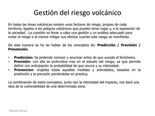 Gestión del riesgo volcánico
En todas las áreas volcánicas existen unos factores de riesgo, propias de cada
territorio, ligados a los peligros volcánicos que pueden tener lugar y, a la exposición de
la sociedad. La cuestión es llevar a cabo una gestión y un análisis adecuado para
evitar el riesgo o al menos mitigar sus efectos cuando este riesgo se manifiesta.
De esta manera se ha de hablar de los conceptos de: Predicción / Previsión /
Prevención.
•
•
•

Prediccion: Se pretende conocer y anunciar antes de que suceda el fenómeno.
Previsión: con ella se profundiza mas en el estudio del riesgo, ya que permite
definir con anticipación la probabilidad de que ocurra y su intensidad.
Prevencion: engloba todas aquellas medidas y actividades, basadas en la
predicción y la previsión poniéndolas en practica.

La combinación de estos conceptos, junto con la intensidad del impacto, nos dará una
idea de la vulnerabilidad de una determinada zona.

Eduardo Gómez

 