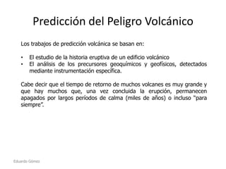 Predicción del Peligro Volcánico
Los trabajos de predicción volcánica se basan en:
•
•

El estudio de la historia eruptiva de un edificio volcánico
El análisis de los precursores geoquímicos y geofísicos, detectados
mediante instrumentación específica.

Cabe decir que el tiempo de retorno de muchos volcanes es muy grande y
que hay muchos que, una vez concluida la erupción, permanecen
apagados por largos períodos de calma (miles de años) o incluso “para
siempre”.

Eduardo Gómez

 
