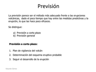 Previsión
La previsión parece ser el método más adecuado frente a las erupciones
volcánicas, dado el poco tiempo que hay entre las medidas predictivas y la
erupción, lo que las hace poco eficaces.
Se distingue:
a) Previsión a corto plazo
b) Previsión general
Previsión a corto plazo:
1. Plan de vigilancia del volcán
2. Determinación del esquema eruptivo probable
3. Seguir el desarrollo de la erupción

Eduardo Gómez

 