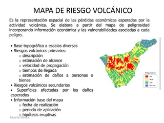 MAPA DE RIESGO VOLCÁNICO
Es la representación espacial de las pérdidas económicas esperadas por la
actividad volcánica. Se elabora a partir del mapa de peligrosidad
incorporando información económica y las vulnerabilidades asociadas a cada
peligro.
• Base topográfica a escalas diversas
• Riesgos volcánicos primarios:
o descripción
o estimación de alcance
o velocidad de propagación
o tiempos de llegada
o estimación de daños a personas o
bienes
• Riesgos volcánicos secundarios
• Superficies afectadas por los daños
esperados
• Información base del mapa
o fecha de realización
o periodo de aplicación
o hipótesis eruptivas

Eduardo Gómez

 