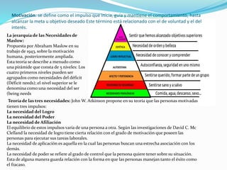 Motivación: se define como el impulso que inicia, guía y mantiene el comportamiento, hasta 
alcanzar la meta u objetivo deseado Este término está relacionado con el de voluntad y el del 
interés. 
La jerarquía de las Necesidades de 
Maslow: 
Propuesta por Abraham Maslow en su 
trabajo de 1943, sobre la motivación 
humana, posteriormente ampliada. 
Esta teoría se describe a menudo como 
una pirámide que consta de 5 niveles: Los 
cuatro primeros niveles pueden ser 
agrupados como necesidades del déficit 
(Déficit needs); el nivel superior se le 
denomina como una necesidad del ser 
(being needs 
Teoría de las tres necesidades: John W. Atkínson propone en su teoría que las personas motivadas 
tienen tres impulsos: 
La necesidad del Logro 
La necesidad del Poder 
La necesidad de Afiliación 
El equilibrio de estos impulsos varía de una persona a otra. Según las investigaciones de David C. Mc 
Clelland la necesidad de logro tiene cierta relación con el grado de motivación que poseen las 
personas para ejecutar sus tareas laborales. 
La necesidad de aplicación es aquella en la cual las personas buscan una estrecha asociación con los 
demás. 
La necesidad de poder se refiere al grado de control que la persona quiere tener sobre su situación. 
Esta de alguna manera guarda relación con la forma en que las personas manejan tanto el éxito como 
el fracaso. 
 