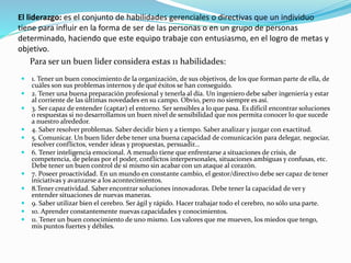 El liderazgo: es el conjunto de habilidades gerenciales o directivas que un individuo 
tiene para influir en la forma de ser de las personas o en un grupo de personas 
determinado, haciendo que este equipo trabaje con entusiasmo, en el logro de metas y 
objetivo. 
Para ser un buen lider considera estas 11 habilidades: 
 1. Tener un buen conocimiento de la organización, de sus objetivos, de los que forman parte de ella, de 
cuáles son sus problemas internos y de qué éxitos se han conseguido. 
 2. Tener una buena preparación profesional y tenerla al día. Un ingeniero debe saber ingeniería y estar 
al corriente de las últimas novedades en su campo. Obvio, pero no siempre es así. 
 3. Ser capaz de entender (captar) el entorno. Ser sensibles a lo que pasa. Es difícil encontrar soluciones 
o respuestas si no desarrollamos un buen nivel de sensibilidad que nos permita conocer lo que sucede 
a nuestro alrededor. 
 4. Saber resolver problemas. Saber decidir bien y a tiempo. Saber analizar y juzgar con exactitud. 
 5. Comunicar. Un buen líder debe tener una buena capacidad de comunicación para delegar, negociar, 
resolver conflictos, vender ideas y propuestas, persuadir... 
 6. Tener inteligencia emocional. A menudo tiene que enfrentarse a situaciones de crisis, de 
competencia, de peleas por el poder, conflictos interpersonales, situaciones ambiguas y confusas, etc. 
Debe tener un buen control de sí mismo sin acabar con un ataque al corazón. 
 7. Poseer proactividad. En un mundo en constante cambio, el gestor/directivo debe ser capaz de tener 
iniciativas y avanzarse a los acontecimientos. 
 8.Tener creatividad. Saber encontrar soluciones innovadoras. Debe tener la capacidad de ver y 
entender situaciones de nuevas maneras. 
 9. Saber utilizar bien el cerebro. Ser ágil y rápido. Hacer trabajar todo el cerebro, no sólo una parte. 
 10. Aprender constantemente nuevas capacidades y conocimientos. 
 11. Tener un buen conocimiento de uno mismo. Los valores que me mueven, los miedos que tengo, 
mis puntos fuertes y débiles. 
 