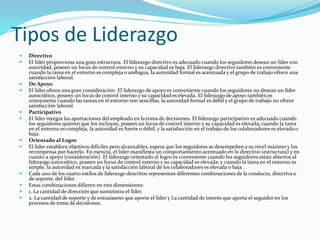 Tipos de Liderazgo 
 Directivo 
 El líder proporciona una gran estructura. El liderazgo directivo es adecuado cuando los seguidores desean un líder con 
autoridad, poseen un locus de control externo y su capacidad es baja. El liderazgo directivo también es conveniente 
cuando la tarea en el entorno es compleja o ambigua, la autoridad formal es acentuada y el grupo de trabajo ofrece una 
satisfacción laboral. 
 De Apoyo 
 El líder ofrece una gran consideración. El liderazgo de apoyo es conveniente cuando los seguidores no desean un líder 
autocrático, poseen un locus de control interno y su capacidad es elevada. El liderazgo de apoyo también es 
conveniente cuando las tareas en el entorno son sencillas, la autoridad formal es débil y el grupo de trabajo no ofrece 
satisfacción laboral. 
 Participativo 
 El líder integra las aportaciones del empleado en la toma de decisiones. El liderazgo participativo es adecuado cuando 
los seguidores quieren que los incluyan, poseen un locus de control interno y su capacidad es elevada; cuando la tarea 
en el entorno es compleja, la autoridad es fuerte o débil, y la satisfacción en el trabajo de los colaboradores es elevada o 
baja. 
 Orientado al Logro 
 El líder establece objetivos difíciles pero alcanzables, espera que los seguidores se desempeñen a su nivel máximo y los 
recompensa por hacerlo. En esencia, el líder manifiesta un comportamiento acentuado en lo directivo (estructura) y en 
cuanto a apoyo (consideración). El liderazgo orientado al logro es conveniente cuando los seguidores están abiertos al 
liderazgo autocrático, poseen un locus de control externo y su capacidad es elevada; y cuando la tarea en el entorno es 
simple, la autoridad es marcada y la satisfacción laboral de los colaboradores es elevada o baja . 
 Cada uno de los cuatro estilos de liderazgo descritos representan diferentes combinaciones de la conducta, directiva o 
de soporte, del líder. 
 Estas combinaciones difieren en tres dimensiones: 
 1. La cantidad de dirección que suministra el líder. 
 2. La cantidad de soporte y de entusiasmo que aporte el líder y La cantidad de interés que aporta el seguidor en los 
procesos de toma de decisiones. 
 