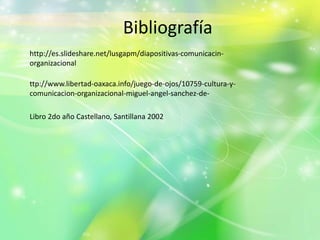 Bibliografía
http://es.slideshare.net/lusgapm/diapositivas-comunicacin-
organizacional
ttp://www.libertad-oaxaca.info/juego-de-ojos/10759-cultura-y-
comunicacion-organizacional-miguel-angel-sanchez-de-
Libro 2do año Castellano, Santillana 2002