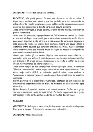 MATERIAL: Toca-fitas e música a vontade.

PROCESSO: Os participantes formam um círculo e se dão as mãos. È
importante lembrar que, sempre que for pedido para dar novamente as
mãos, deverão repetir exatamente com estão: a mão esquerda para quem
segura a mão esquerda e a direita para quem segura a direita.
Após esta observação, o grupo deverá, ao som de uma música, caminhar um
pouco, livremente.
A um sinal do animador, o grupo forma um único bloco no centro do círculo
e, sem sair do lugar, cada participante deverá dar novamente a mão direita
para quem segurava a mão direita e a mão esquerda para quem segurava a
mão esquerda (como no início). Com certeza, ficará um pouco difícil à
distância entre aqueles que estavam próximos no início, mas o animador
tenta motivar para que ninguém mude de lugar ou troque o companheiro
com o qual estava de mãos dadas.
Assim que todos já estiverem ligados aos mesmos companheiros, o
animador pede que voltem à posição natural, porém sem soltarem as mãos
em silêncio. ( O grupo deverá desamarrar o nó feito e voltar ao círculo
inicial, movimentando-se silenciosamente).
Após algum tempo, se não conseguirem voltar à posição inicial, o animador
“libera a comunicação” entre as pessoas e deixa mais alguns minutos. Caso
ainda seja muito difícil, o animador poderá subir numa cadeira e
“assessorar o desamarramento” dando sugestões e mostrando os possíveis
caminhos.
Enfim, partilha-se a experiência vivenciada. Destacar as dificuldades, os
sentimentos experimentados no início, no momento do nó e ao final, após
desatá-lo.
Nota: Sempre é possível desatar o nó completamente. Porém, se o grupo
for muito numeroso, pode se mais difícil. Portanto, sugerimos: se o grupo
ultrapassar trinta participantes, poderão ser feitos dois círculos.

O SALTO

OBJETIVOS: Reforçar a memorização dos nomes dos membros do grupo.
Energizar e alongar, fisicamente, descontrair e desinibir .

MATERIAL: Não é necessário.
 