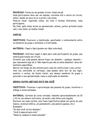 PROCESSO: Forma-se um grande círculo, todos em pé.
Cada participante deve dar um impulso, correndo até o centro do círculo,
saltar, dando um soco no ar e gritar o seu nome.
Pode-se fazer repetidas vezes, em tons e formas diferentes, cada
participante.
No final, após todos terem se apresentado, saltam, juntos, gritando (cada
um), o seu nome, ao mesmo tempo.

CARTAZ

OBJETIVOS: Favorecer a desibinição, aprofundar o conhecimento entre
os membros do grupo e estimular a criatividade.

MATERIAL: Papel e lápis (podem ser lápis coloridos).

PROCESSO: Distribuir papel e lápis para cada participante do grupo, que
estará posicionado em círculo.
Orientar que cada pessoa deverá fazer um desenho – qualquer desenho –
que represente algo de si. Não importa que não se saiba desenhar; deve ser
bastante espontâneo.
Marcar um tempo de dez minutos para cada um confeccionar o seu cartaz
Uma vez concluídos os cartazes, casa pessoa deve sair do seu lugar,
mostrar o cartaz, de forma visível, aos demais membros do grupo e
proceder a sua apresentação, nome e explicação do desenho.

MINHA OUTRA METADE ESTÁ EM VOCÊ

OBJETIVOS: Promover a aproximação das pessoas do grupo, incentivar o
diálogo e novas amizades.

MATERIAL: Cartelas de cores variadas, tamanho aproximadamente de 10
x 15 cm, em número suficiente, de modo a não faltar prá ninguém.
Escrever em cada cartela, uma frase significativa (pode ser parte de uma
música, versículo bíblico, um pensamento, uma palavra apenas, etc.)
Exemplos:
“Eu sem você, só sou desamor.”
“Você é especial para mim.”
“Nada se compara à nossa amizade.”
 