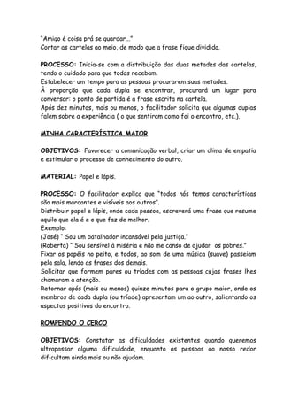 “Amigo é coisa prá se guardar...”
Cortar as cartelas ao meio, de modo que a frase fique dividida.

PROCESSO: Inicia-se com a distribuição das duas metades das cartelas,
tendo o cuidado para que todos recebam.
Estabelecer um tempo para as pessoas procurarem suas metades.
À proporção que cada dupla se encontrar, procurará um lugar para
conversar: o ponto de partida é a frase escrita na cartela.
Após dez minutos, mais ou menos, o facilitador solicita que algumas duplas
falem sobre a experiência ( o que sentiram como foi o encontro, etc.).

MINHA CARACTERÍSTICA MAIOR

OBJETIVOS: Favorecer a comunicação verbal, criar um clima de empatia
e estimular o processo de conhecimento do outro.

MATERIAL: Papel e lápis.

PROCESSO: O facilitador explica que “todos nós temos características
são mais marcantes e visíveis aos outros”.
Distribuir papel e lápis, onde cada pessoa, escreverá uma frase que resume
aquilo que ela é e o que faz de melhor.
Exemplo:
(José) “ Sou um batalhador incansável pela justiça.”
(Roberta) “ Sou sensível à miséria e não me canso de ajudar os pobres.”
Fixar os papéis no peito, e todos, ao som de uma música (suave) passeiam
pela sala, lendo as frases dos demais.
Solicitar que formem pares ou tríades com as pessoas cujas frases lhes
chamaram a atenção.
Retornar após (mais ou menos) quinze minutos para o grupo maior, onde os
membros de cada dupla (ou tríade) apresentam um ao outro, salientando os
aspectos positivos do encontro.

ROMPENDO O CERCO

OBJETIVOS: Constatar as dificuldades existentes quando queremos
ultrapassar alguma dificuldade, enquanto as pessoas ao nosso redor
dificultam ainda mais ou não ajudam.
 