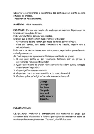 Observar a perseverança e resistência dos participantes, diante de uma
situação de pressão.
Trabalhar um relacionamento.

MATERIAL: Não é necessário.

PROCESSO: Formar um círculo, de modo que os membros fiquem com os
braços entrelaçados e firmes.
Pedir um voluntário, sem dar explicações.
Explicar que a dinâmica tem duas orientações básicas:
- O voluntário deverá tentar, por todos os meios, sair do círculo;
- Cabe aos demais, que estão firmemente no círculo, impedir que o
   voluntário saia.
Pedir que o de dentro troque com outra pessoa, repetindo o procedimento
mais algumas vezes.
Ao final, seguem-se alguns comentários para reflexão do grupo:
1. O que você sentiu ao ser voluntário, tentando sair do círculo e
   enfrentando tamanha dificuldade?
2. Qual o sentimento do grupo? Houve vontade de ceder? Surgiu sensação
   de sadismo? Compaixão?
3. O que significa romper o cerco?
4. O que isso tem a ver com a realidade do nosso dia-a-dia?
5. Quais as palavras “mágicas” do relacionamento humano?

                           Licença
                           Desculpe
                           Por favor
                           Obrigado
                           Amo você
                           Volte sempre
                           Disponha



POSSO ENTRAR?

OBJETIVOS: Promover o entrosamento dos membros do grupo que
estiverem mais “deslocados” e levar os participantes a refletirem sobre as
razões que levam um grupo a ser “fechado”, de difícil acesso.
 