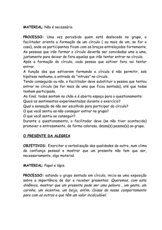 MATERIAL: Não é necessário.

PROCESSO: Uma vez percebido quem está deslocado no grupo, o
facilitador orienta a formação de um círculo ( ou mais de um, se for o
caso), onde os participantes ficam com os braços entrelaçados fortemente.
As pessoas que irão formar o círculo deverão ser convidadas uma a uma,
justamente para deixar de fora aquelas que irão tentar entrar no círculo.
Após a formação do círculo, cada pessoa que estiver fora vai tentar
entrar.
A função dos que estiverem formando o círculo é não permitir, sob
hipótese nenhuma, a entrada do “intruso” no círculo.
Tendo conseguido ou não, o facilitador deve substituir a pessoa que tentou
entrar no círculo (se for mais de uma que ficou sentada), até que todas
tenham participado.
Ao final, todos sentam no chão e é aberto espaço para o questionamento:
Quais os sentimentos experimentados durante o exercício?
Qual a sensação de não ser escolhido para participar do círculo?
O que você sentiu ao não conseguir entrar no grupo?
O que você sentiu ao conseguir?
Durante o questionamento, o facilitador deve (se não tiver acontecido)
promover o entrosamento, de forma calorosa, dessa(s) pessoa(s) ao grupo.

O PRESENTE DA ALEGRIA

OBJETIVOS: Exercitar a verbalização das qualidades do outro, num clima
de confiança pessoal e mostrar que um presente não tem que ser,
necessariamente, algo material.

MATERIAL: Papel e lápis.

PROCESSO: estando o grupo sentado em círculo, inicia-se uma exposição
sobre a importância de dar e receber presentes: Queremos, com esta
dinâmica, mostrar que um presente pode ser uma palavra , um gesto, um
carinho, um incentivo, um beijo, enfim. Coisas do nosso comportamento
para com os outros e que têm um valor incalculável.
 