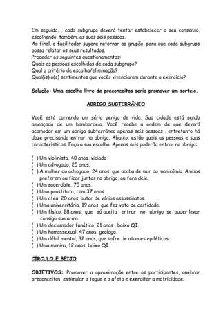 Em seguida, , cada subgrupo deverá tentar estabelecer o seu consenso,
escolhendo, também, as suas seis pessoas.
Ao final, o facilitador sugere retornar ao grupão, para que cada subgrupo
possa relatar os seus resultados.
Proceder os seguintes questionamentos:
Quais as pessoas escolhidas de cada subgrupo?
Qual o critério de escolha/eliminação?
Qual(is) o(s) sentimentos que vocês vivenciaram durante o exercício?

Solução: Uma escolha livre de preconceitos seria promover um sorteio.

                        ABRIGO SUBTERRÂNEO

Você está correndo um sério perigo de vida. Sua cidade está sendo
ameaçada de um bombardeio. Você recebe a ordem de que deverá
acomodar em um abrigo subterrâneo apenas seis pessoas , entretanto há
doze precisando entrar no abrigo. Abaixo, estão quais as pessoas e suas
características. Faça a sua escolha. Apenas seis poderão entrar no abrigo:

( ) Um violinista, 40 anos, viciado
( ) Um advogado, 25 anos.
( ) A mulher do advogado, 24 anos, que acaba de sair do manicômio. Ambos
    preferem ou ficar juntos no abrigo, ou fora dele.
( ) Um sacerdote, 75 anos.
( ) Uma prostituta, com 37 anos.
( ) Um ateu, 20 anos, autor de vários assassinatos.
( ) Uma universitária, 19 anos, que fez voto de castidade.
( ) Um físico, 28 anos, que só aceita entrar no abrigo se puder levar
    consigo sua arma.
( ) Um declamador fanático, 21 anos , baixo QI.
( ) Um homossexual, 47 anos, geólogo.
( ) Um débil mental, 32 anos, que sofre de ataques epiléticos.
( ) Uma menina, 12 anos, baixo QI.

CÍRCULO E BEIJO

OBJETIVOS: Promover a aproximação entre os participantes, quebrar
preconceitos, estimular o toque e o afeto e exercitar a motricidade.
 