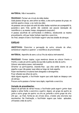 MATERIAL: Não é necessário.

PROCESSO: Formar um círculo de mãos dadas.
Cada pessoa dirige-se, sem soltar as mãos, a uma outra pessoa do grupo, no
sentido oposto e beija- a no rosto (ou não).
As pessoas com as quais ela está de mãos dadas resistem em acompanhá-la,
puxando-a para trás, porém vão cedendo aos poucos (sensação de
resistência e, ao mesmo tempo, alongamento muscular).
A pessoa escolhida dá continuidade à dinâmica, obedecendo ao mesmo
procedimento, até que todos tenham repetido o exercício.
Ao final, sempre é bom o facilitador sugerir uma boa sessão de abraços.

ESPELHO

OBJETIVOS: Exercitar a percepção do outro, através do olhar,
estabelecer empatia e quebrar a resistência de proximidade.

MATERIAL: Aparelho de som e cd ou fita de música instrumental.

PROCESSO: Formar duplas, cujos membros devem se colocar frente a
frente, e cada um unirá a palma da sua mão à palma da mão do outro.
Colocar uma música suave, instrumental.
Orientar os participantes, dizendo-lhes que eles estão diante de um
espelho e que irão passar suas mãos ao longo de todo espelho.
Fazer movimentos circulares bem alongados e abrangentes.
Ficar olhando nos olhos do outro.
Após alguns segundo, o facilitador sugere que cada dupla se despeça com
um abraço.
Procure outra pessoa e formar nova dupla, repetindo o exercício.

Variação de procedimentos:
Depois do período de várias trocas, o facilitador pode sugerir juntar duas
duplas e estas farão o exercício a quatro; depois, um grupo de quatro se
junta a outro grupo de quatro; os oito se juntarão a outro grupo de oito;
até que , ao final, forme-se um círculo único, criando uma sincronia nos
movimentos. Na finalização, o facilitador sugere que todos aplaudam,
utilizando a mão do outro.
 
