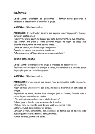 RELÂMPAGO

OBJETIVOS: Desfazer as “panelinhas” , formar novas parcerias e
amizades e descontrair e “acordar” o grupo.

MATERIAL: Não é necessário.

PROCESSO: O facilitador solicita que peguem suas ‘bagagens” ( bolsas,
material, pastas, etc.).
“Observe e grave quem é a pessoa que está à sua direita e à sua esquerda.
Vou contar, até cinco e todos deverão trocar de lugar, de modo que
ninguém fique perto de quem estava antes.
Quem se sentar por último paga uma prenda.”
Quando estiverem novamente acomodados:
“ Cumprimente e dê boas vindas ao seu novo vizinho.”

COSTA COM COSTA

OBJETIVOS: Desencadear no grupo o processo de descontração.
Facilitar o entrosamento e alongar o corpo, despertando-o e criando maior
disposição para os trabalhos grupais.

MATERIAL: Não é necessário.

PROCESSO: Formar duplas que devem ficar posicionadas costa com costa,
bem juntinha.
Pegar as mãos um do uotro, por cima, de modo a ficarem bem esticados os
braços.
Segurando as mãos, dobrar bem devagar para a frente, ficando com o
corpo do parceiro sobre as costas.
“ Ter cuidado com os limites e a idade do outro.”
Dobrar para a direita e para a esquerda, também.
Efetuar cada movimento mais de uma vez( pelo menos três).
Soltar as mãos, sem descolar os corpos.
Começar a virar, lentamente, sem descolar, de forma que os dois de cada
dupla fiquem frente a frente, bem juntinhos.
Juntar as mãos, palma com palma.
 