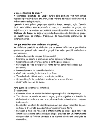 O que é dinâmica de grupo?
A expressão Dinâmica de Grupo surgiu pela primeira vez num artigo
publicado por Kurt Lewin, em 1944, onde tratava da relação entre teoria e
prática em Psicologia Social.
Dynamis é uma palvra grega que significa força, energia, ação. Quando
Kurt Lewin utilizou essa expressão e começou a pesquisar os grupos, seu
objetivo era o de ensinar às pessoas comportamentos novos através de
Dinâmica de Grupo, ou seja, através da discussão e de decisão em grupo,
em substituição ao método tradicional de transmissão sistemática de
conchecimentos.

Por que trabalhar com dinâmicas de grupo?
As dinâmicas possibilitam vivências, que ao serem refletidas e partilhadas
gestam um parendizado pessoal e grupal libertador, possiblitando,dentre
outras coisas:
• Autoconhecimento com ser único e social;
• Exercício de escuta e acolhida do outro como ser diferente;
• Experiência de abertura ao outro e participação grupal;
• Percepção do todo e das partes, tanto da vida como da realidade que
   nos cerca;
• Desenvolvimento da consciência crítica;
• Confronto e avaliação da vida e da prática;
• Tomada de decisão de modo consciente e crítico;
• Sistematização de conteúdos, sentimentos e experiências;
• Construção coletiva do saber.

Para quem vai orientar a dinâmica
É fundamental:
• Conhecer todos os passos da dinâmica para aplicá-la com segurança;
• Ter clareza de aonde se quer chegar, qual o objetivo e a função da
   dinâmica dentro do processo a ser desenvolvido, entendendo-a como um
   instrumento;
• Possibilitar um clima de espontaneidade em que os participantes sintam-
   se livres e à vontade para participar da experiência feita;
• Perceber o nível de relações e entendimento do grupo, pois nem toda
   dinâmica se adapta bem a qualquer grupo. Ela pode ser um instrumento
   enriquecedor se for bem utilizada e se o grupo estiver em condições de
   vivenciá-la;
 