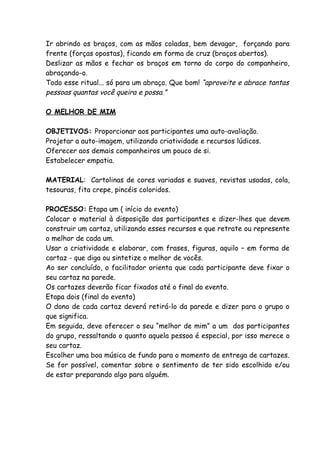 Ir abrindo os braços, com as mãos coladas, bem devagar, forçando para
frente (forças opostas), ficando em forma de cruz (braços abertos).
Deslizar as mãos e fechar os braços em torno do corpo do companheiro,
abraçando-o.
Todo esse ritual... só para um abraço. Que bom! “aproveite e abrace tantas
pessoas quantas você queira e possa.”

O MELHOR DE MIM

OBJETIVOS: Proporcionar aos participantes uma auto-avaliação.
Projetar a auto-imagem, utilizando criatividade e recursos lúdicos.
Oferecer aos demais companheiros um pouco de si.
Estabelecer empatia.

MATERIAL: Cartolinas de cores variadas e suaves, revistas usadas, cola,
tesouras, fita crepe, pincéis coloridos.

PROCESSO: Etapa um ( início do evento)
Colocar o material à disposição dos participantes e dizer-lhes que devem
construir um cartaz, utilizando esses recursos e que retrate ou represente
o melhor de cada um.
Usar a criatividade e elaborar, com frases, figuras, aquilo – em forma de
cartaz - que diga ou sintetize o melhor de vocês.
Ao ser concluído, o facilitador orienta que cada participante deve fixar o
seu cartaz na parede.
Os cartazes deverão ficar fixados até o final do evento.
Etapa dois (final do evento)
O dono de cada cartaz deverá retirá-lo da parede e dizer para o grupo o
que significa.
Em seguida, deve oferecer o seu “melhor de mim” a um dos participantes
do grupo, ressaltando o quanto aquela pessoa é especial, por isso merece o
seu cartaz.
Escolher uma boa música de fundo para o momento de entrega de cartazes.
Se for possível, comentar sobre o sentimento de ter sido escolhido e/ou
de estar preparando algo para alguém.
 
