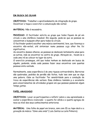 EM BUSCA DO OLHAR

OBJETIVOS: Trabalhar o aprofundamento da integração do grupo.
Incentivar o toque e exercitar a comunicação não-verbal.

MATERIAL: Não é necessário.

PROCESSO: O facilitador solicita ao grupo que todos fiquem de pé em
círculo a uma distância razoável. Em seguida, pede-se que as pessoas se
concentrem e busquem olhar para todos no círculo.
O facilitador poderá escolher uma música sentimental, leve, que favoreça o
encontro não-verbal, até sintonizar numa pessoas cujo olhar lhe foi
significativo.
Ao encontro desses olhares, as pessoas se deslocam lentamente umas para
as outras, indo se encontrar no centro do grupo. Abraçam-se , tocam-se e
cada uma irá se colocar no lugar da outra.
O exercício prossegue, até que todos tenham se deslocado em busca de
alguém, podendo, ainda cada pessoa fazer seus encontros com quantas
pessoas sinta vontade.

Normalmente, essa experiência é de uma riqueza extraordinária. Barreiras
são quebradas, pedidos de perdão são feitos, tudo isso sem que se diga
uma palavra. Cabe ao facilitador Ter sensibilidade para a condução de
troca de experiências não verbais. Essa dinâmica também p e excelente
para encerramentos de atividades grupais em que pessoas passaram algum
tempo juntas.

PAPEL AMASSADO

OBJETIVOS: Levar os participantes a refletir sobre o seu aprendizado e
avaliar a experiência vivenciada – o quanto foi válida e o quanto agregou de
novo ao nível dos seus conhecimentos anteriores.

MATERIAL: Uma folha de papel em branco, som com CD ou tape-deck e a
gravação da música “Como uma onda” ( Lulu Santos ou Leila Pinheiro).
 