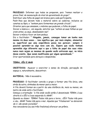 PROCESSO: Informar que todos se preparem, pois “iremos realizar a
prova final, de mensuração do nível de aprendizado do grupo”.
Distribuir uma folha de papel em branco para cada participante.
Pedir-lhes que deixem todo o material sobre as cadeiras, inclusive as
canetas ou lápis, e “venham para formarmos um grande círculo”.
Orientar para que amassem, o máximo que puderem, a folha de papel.
Iniciar a música e , em seguida, solicitar que “voltem as suas folhas ao que
eram antes, ou seja, desamassem-nas”.
Deixar a música tocar um bom pedaço.
Diz o facilitador: “ Ninguém, jamais, consegue tomar um banho num
mesmo rio duas vezes... isso significa que, por mais simples, elementar
ou superficial que uma experiência possa nos parecer, sempre é
possível aprender-se algo novo com ela. Espero que vocês tenham
aprendido algo diferente aqui e que a folha de papel das suas vidas
nunca mais sejam as mesmas de quando vocês entraram aqui, no início
desse evento. Que saiam modificados por algum aprendizado.”
Criar oportunidade para abraços e despedidas.

TERRA, CÉU E MAR

OBJETIVOS: Aquecer e exercitar o senso de direção, percepção de
espaço e, naturalmente, descontrair.

MATERIAL: Não é necessário.

PROCESSO: O facilitador convida o grupo a formar uma fila única, uma
atrás da outra, alinhadas da menor para a maior.
A fila deverá formar-se a partir de uma distância de, mais ou menos, um
metro de onde está o facilitador.
Começa a orientação: “a fila onde vocês estão é denominada TERRA, à sua
direita é o CÉU e à sua esquerda é o MAR”.
Quando eu disser: TERRA! Todos irão para a terra... CÉU! Todos irão para
o céu... MAR! Todos irão para o mar. Aqueles que “titubearem” ou deixarem
de ir, vão sendo excluídos”.
Aos vencedores (ou aos três finalistas) oferecer um prêmio.
 
