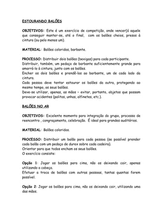 ESTOURANDO BALÕES

OBJETIVOS: Este é um exercício de competição, onde vencer[á aquele
que conseguir manter-se, até o final, com os balões cheios, presos à
cintura (ou pelo menos um).

MATERIAL: Balões coloridos, barbante.

PROCESSO: Distribuir dois balões (bexigas) para cada participante.
Distribuir, também, um pedaço de barbante suficientemente grande para
amarrá-lo à cintura, junto com os balões.
Encher os dois balões e prendê-los ao barbante, um de cada lado da
cintura.
Cada pessoa deve tentar estourar os balões da outra, protegendo ao
mesmo tempo, os seus balões.
Deve-se utilizar, apenas, as mãos – evitar, portanto, objetos que possam
provocar acidentes (palitos, unhas, alfinetes, etc.).

BALÕES NO AR

OBJETIVOS: Excelente momento para integração do grupo, processo de
reencontro , congraçamento, celebração. É ideal para grandes auditórios.

MATERIAL: Balões coloridos.

PROCESSO: Distribuir um balão para cada pessoa (se possível prender
cada balão com um pedaço de durex sobre cada cadeira).
Orientar para que todos encham os seus balões.
O exercício consiste:

Opção 1: Jogar os balões para cima, não os deixando cair, apenas
utilizando a cabeça.
Efetuar a troca de balões com outras pessoas, tantas quantas forem
possível.

Opção 2: Jogar os balões para cima, não os deixando cair, utilizando uma
das mãos.
 