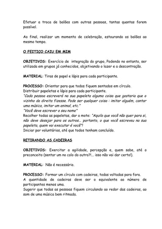 Efetuar a troca de balões com outras pessoas, tantas quantas forem
possível.

Ao final, realizar um momento de celebração, estourando os balões ao
mesmo tempo.

O FEITIÇO CAIU EM MIM

OBJETIVOS: Exercício de integração do grupo, Podendo no entanto, ser
utilizada em grupos já conhecidos, objetivando o lazer e a descontração.

MATERIAL: Tiras de papel e lápis para cada participante.

PROCESSO: Orientar para que todos fiquem sentados em círculo.
Distribuir papeletas e lápis para cada participante.
“Cada pessoa escreverá na sua papeleta alguma coisa que gostaria que o
vizinho da direita fizesse. Pode ser qualquer coisa : imitar alguém, cantar
uma música, imitar um animal, etc.”
“Você deve escrever o seu nome”
Recolher todas as papeletas, dar o mote: “Aquilo que você não quer para si,
não deve desejar para os outros... portanto, o que você escreveu na sua
papeleta, quem vai executar é você”!
Iniciar por voluntários, até que todos tenham concluído.

RETIRANDO AS CADEIRAS

OBJETIVOS: Exercitar a agilidade, percepção e, quem sabe, até o
preconceito (sentar um no colo do outro?!... isso não vai dar certo!).

MATERIAL: Não é necessário.

PROCESSO: Formar um círculo com cadeiras, todas voltadas para fora.
A quantidade de cadeiras deve ser o equivalente ao número de
participantes menos uma.
Sugerir que todas as pessoas fiquem circulando ao redor das cadeiras, ao
som de uma música bem ritmada.
 