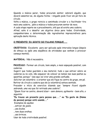 Quando a música parar, todos procuram sentar; sobrará alguém, que
deverá assentar-se, de alguma forma – ninguém pode ficar em pé fora do
círculo.
Volta a música, o grupo reinicia a caminhada circular e o facilitador tira
mais uma cadeira... pára a música e todos procuram sentar de novo.
A cada etapa repete-se o procedimento, até que só exista uma cadeira.
Afinal, este é o desafio: um objetivo único para todos. Criatividade,
companheirismo e determinação são ingredientes imprescindíveis para
aplicação desta técnica.

O PRESENTE/ EU GOSTO DO FULANO PORQUE....

OBJETIVOS: Excelente para ser aplicada após intervalos longos (depois
do almoço ou após uma seqüência de atividades que venham a provocar
cansaço mental).

MATERIAL: Não é necessário.

PROCESSO: Formar um círculo, bem amplo, o mais espaçado possível, com
cadeiras.
Sugerir que todos guardem o seu material, tudo o que estiver sobre as
cadeiras ou no colo, não esquecer de colocar os nomes nas suas pastas ou
apostilas, porque “ isso aqui vai virar uma grande confusão.
Solicitar um voluntário e orientar que ele fique no centro do grupo, em pé.
Retirar do círculo a cadeira que ele (o voluntário) estava sentado.
Proceder o início do exercício dizendo que “sempre ficará alguém
sobrando, uma vez que foi retirada uma cadeira”.
“Quem ficar no centro, deverá dizer – sem demora, agilmente – bem alto, o
seguinte:
“Eu trouxe um presente para pessoa que....” ou “Eu gosto de (Nome
da pessoa) porque está usando...”
 Exemplos de opções:
...estiver de jeans.
...usa óculos.
...tem duas orelhas.
...usa brincos.
Usar de toda criatividade possível.
 
