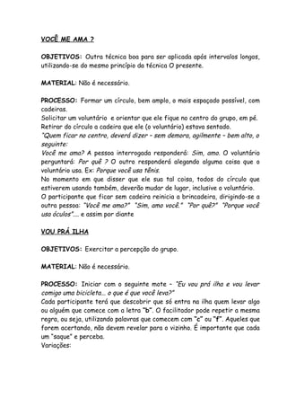 VOCÊ ME AMA ?

OBJETIVOS: Outra técnica boa para ser aplicada após intervalos longos,
utilizando-se do mesmo princípio da técnica O presente.

MATERIAL: Não é necessário.

PROCESSO: Formar um círculo, bem amplo, o mais espaçado possível, com
cadeiras.
Solicitar um voluntário e orientar que ele fique no centro do grupo, em pé.
Retirar do círculo a cadeira que ele (o voluntário) estava sentado.
“Quem ficar no centro, deverá dizer – sem demora, agilmente – bem alto, o
seguinte:
Você me ama? A pessoa interrogada responderá: Sim, amo. O voluntário
perguntará: Por quê ? O outro responderá alegando alguma coisa que o
voluntário usa. Ex: Porque você usa tênis.
No momento em que disser que ele sua tal coisa, todos do círculo que
estiverem usando também, deverão mudar de lugar, inclusive o voluntário.
O participante que ficar sem cadeira reinicia a brincadeira, dirigindo-se a
outra pessoa: “Você me ama?” “Sim, amo você.” “Por quê?” “Porque você
usa óculos”.... e assim por diante

VOU PRÁ ILHA

OBJETIVOS: Exercitar a percepção do grupo.

MATERIAL: Não é necessário.

PROCESSO: Iniciar com o seguinte mote – “Eu vou prá ilha e vou levar
comigo uma bicicleta... o que é que você leva?”
Cada participante terá que descobrir que só entra na ilha quem levar algo
ou alguém que comece com a letra “b”. O facilitador pode repetir a mesma
regra, ou seja, utilizando palavras que comecem com “c” ou “f”. Aqueles que
forem acertando, não devem revelar para o vizinho. É importante que cada
um “saque” e perceba.
Variações:
 