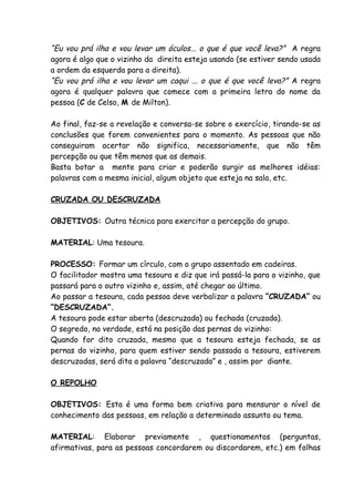 “Eu vou prá ilha e vou levar um óculos... o que é que você leva?” A regra
agora é algo que o vizinho da direita esteja usando (se estiver sendo usada
a ordem da esquerda para a direita).
“Eu vou prá ilha e vou levar um caqui ... o que é que você leva?” A regra
agora é qualquer palavra que comece com a primeira letra do nome da
pessoa (C de Celso, M de Milton).

Ao final, faz-se a revelação e conversa-se sobre o exercício, tirando-se as
conclusões que forem convenientes para o momento. As pessoas que não
conseguiram acertar não significa, necessariamente, que não têm
percepção ou que têm menos que as demais.
Basta botar a mente para criar e poderão surgir as melhores idéias:
palavras com a mesma inicial, algum objeto que esteja na sala, etc.

CRUZADA OU DESCRUZADA

OBJETIVOS: Outra técnica para exercitar a percepção do grupo.

MATERIAL: Uma tesoura.

PROCESSO: Formar um círculo, com o grupo assentado em cadeiras.
O facilitador mostra uma tesoura e diz que irá passá-la para o vizinho, que
passará para o outro vizinho e, assim, até chegar ao último.
Ao passar a tesoura, cada pessoa deve verbalizar a palavra “CRUZADA” ou
“DESCRUZADA”.
A tesoura pode estar aberta (descruzada) ou fechada (cruzada).
O segredo, na verdade, está na posição das pernas do vizinho:
Quando for dito cruzada, mesmo que a tesoura esteja fechada, se as
pernas do vizinho, para quem estiver sendo passada a tesoura, estiverem
descruzadas, será dita a palavra “descruzada” e , assim por diante.

O REPOLHO

OBJETIVOS: Esta é uma forma bem criativa para mensurar o nível de
conhecimento das pessoas, em relação a determinado assunto ou tema.

MATERIAL: Elaborar previamente , questionamentos (perguntas,
afirmativas, para as pessoas concordarem ou discordarem, etc.) em folhas
 