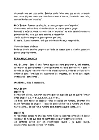 de papel – um em cada folha. Enrolar cada folha, uma pós outra, de modo
que todas fiquem como que envolvendo uma a outra, formando uma bola,
assemelhada a um “repolho”.

PROCESSO: Formar um círculo, e começar a passar o “repolho”.
Colocar uma música bem ritmada e ficar de costas para o grupo.
Parando a música, quem estiver com o “repolho” na mão deverá retirar a
primeira folha, ler o que está escrito e responder.
Senão souber a resposta, passa para o próximo.
E, assim. Sucessivamente, até que a última folha seja respondida.

Variação desta dinâmica:
Pode-se dividir em dois grupos e ao invés de passar para o vizinho, passa-se
para o grupo oponente.

FORMANDO GRUPOS

OBJETIVOS: Esta é uma forma aquecida para preparar e, até mesmo,
estimular os participantes – principalmente os mais sonolentos – para o
estudo de algum tema ou tópicos de alguma apostila. Pode-se utilizar esta
dinâmica para formação de subgrupos de projetos, de modo que sejam
evitadas as ”panelinhas”.

MATERIAL: Não é necessário.

PROCESSO:
(opção 1)
Formar um círculo, numerar os participantes, supondo que se queira formar
cinco grupos: 1,2,3,4,5...1,2,3,4,5....1,2,3,4,5....
Ao final, com todas as pessoas tendo recebido um número, orientar que
sejam formados os grupos: “ Todas as pessoas que tem o número um, ficam
neste canto.... as que têm o número dois, ficam naquele canto... etc.

(opção 2)
O facilitador coloca no chão (ou numa mesa ou cadeira) cartelas com cores
variadas, de modo que seja na quantidade de participantes do grupo.
As cartelas devem ser em quantidades iguais ( ou quase iguais,
considerando quando o grupo for ímpar).
 