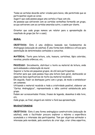 Todas as cartelas deverão estar viradas para baixo, não permitindo que os
participantes vejam as cores.
Sugerir que cada pessoa pegue uma cartela e fique com ela.
As pessoas que estiverem com as cartelas vermelhas formarão um grupo,
as que estiverem com as cartelas amarelas outro, e assim por diante.

Orientar que cada grupo nomeie um relator para a apresentação do
resultado do grupo (se for o caso).

MURAL

OBJETIVOS: Esta é uma dinâmica baseada nos fundamentos da
Andragogia (educação de adultos). É uma forma bem dinâmica e eficaz para
assimilação de determinados conteúdos e conceitos.

MATERIAL: Texto para leitura, cola, tesoura, cartolinas, lápis coloridos,
revistas, pincéis atômicos, etc.

PROCESSO: Inicialmente, distribuir o texto ou material de leitura, onde
será embasada a elaboração do mural.
Separar a turma em pequenos grupos, de até seis participantes.
Orientar para que cada pessoa faça uma leitura bem geral, destacando os
aspectos mais significativos do texto (ou material recebido).
Em seguida, fazer os destaques junto com o grupo, de modo a estabelecer
um consenso.
Utilizando o material recebido e toda a criatividade possível, elaborar um
“Cartaz Andragógico”, representando a idéia central estabelecida pelo
grupo.
Podem ser acrescentados títulos, frases de legenda, desenhos à mão livre,
etc.
Cada grupo, ao final, elegerá um relator e fará sua apresentação.

BRAINSTORMING

OBJETIVOS: Esta é uma forma andragógico-construtivista (educação de
adultos), onde o facilitador procura explorar o máximo a experiência
acumulada e o interesse dos participantes. Tem por objetivos estimular o
interesse pela novidade, pela aventura de criar algo, criar clima esportivo,
 
