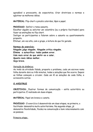agradável e provocante, de expectativa. Criar diretrizes e normas e
aglutinar as melhores idéias.

MATERIAL: Flip-chart e pincéis coloridos, lápis e papel.

PROCESSO: Definir o tema-assunto.
Escolher alguém ou solicitar um voluntário (ou o próprio facilitador) para
fazer as anotações no flip-chart.
Instigar os participantes a falarem sobre o assunto ou questionamento
proposto.
Efetuar, em voz alta, com o grupo, a leitura do que foi gerado.

Normas do exercício:
Ninguém julga ninguém. Ninguém critica ninguém.
Elimine a autocrítica: todos podem errar.
Vale mais errar do que omitir-se e calar.
Quanto mais idéias melhor.
Seja breve.

Variação da dinâmica:
Ao invés da atividade falada, proposto o problema, cada um escreve numa
folha durante dois ou três minutos, todas a soluções que lhe ocorre. Depois
as folhas começam a circular. Cada um lê as soluções de cada folha, e
acrescenta outras.

O AVESTRUZ

OBJETIVOS: Ilustrar formas de comunicação – estilo autoritário ou
participativo. É realizada em duas etapas.

MATERIAL: Papel em branco e caneta.

PROCESSO: O exercício é desenvolvido em duas etapas, na primeira, o
facilitador demonstra muito autoritarismo. Na segunda etapa, já
demonstra flexibilidade, fluidez na comunicação e bom relacionamento com
as pessoas.

Primeira etapa:
 