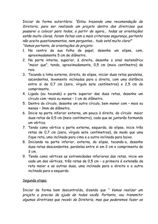 Iniciar de forma autoritária: “Estou trazendo uma recomendação da
Diretoria, para ser realizado um projeto dentro das diretrizes que
passarei a colocar para todos, a partir de agora... todas as orientações
estão muito claras, foram feitas com a mais criteriosa segurança, portanto
não aceito questionamentos, nem perguntas... tudo está muito claro!”
“Vamos portanto, às orientações do projeto:
1. No centro da sua folha de papel, desenhe um elipse, com,
    aproximadamente 5 cm de diâmetro.
2. Na parte interna, superior, à direita, desenhe o sinal matemático
    “maior que”, tendo, aproximadamente, 0,5 cm (meio centímetro) de
    raio.
3. Tocando a linha externa, direita, do elipse, iniciar duas retas paralelas,
    ascendentes, levemente inclinadas para a direita, com uma distância
    entre si de 0,7 cm (zero, vírgula sete centímetros) e 2,5 cm de
    comprimento.
4. Ligada (ou tocando) a parte superior das duas retas, desenhe um
    círculo com –mais ou menos – 1 cm de diâmetro.
5. Dentro do círculo, desenhe um outro círculo, bem menor com – mais ou
    menos – 3mm de diâmetro.
6. Inicie na parte inferior externa, um pouco à direita, do círculo maior
    duas retas de 0,5 cm (meio centímetro), cada que se juntarão formando
    um vértice.
7. Tendo como vértice a parte externa, esquerda, do elipse, inicie três
    retas de 0,7 cm (zero, vírgula sete centímetros), de modo que uma
    fique reta, uma inclinada para cima e a outra inclinada para baixo.
8. Iniciando na parte inferior, externa, do elipse, tocando-o, desenhe
    duas retas descendentes, paralelas entre si em 2 cm e comprimento de
    3 cm.
9. Tendo como vértices as extremidades inferiores das retas, inicie em
    cada um dos vértices, três retas de 0,5 cm – a primeira é extensão da
    reta maior e as outras duas, uma inclinada para a direita e a outra
    inclinada para a esquerda.

Segunda etapa:

Iniciar de forma bem descontraída, dizendo que “ Vamos realizar um
projeto e preciso da ajuda de todos vocês. Portanto, vou transmitir
algumas diretrizes que recebi da Diretoria, mas que poderemos fazer os
 