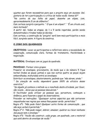 ajustes que forem necessários para que o projeto seja um sucesso. Daí,
gostaria de ter a participação e a crítica de todos vocês. Vamos lá?”
“No centro de sua folha de papel, desenhe um elipse, com,
aproximadamente 5 cm de diâmetro”.
Com certeza surgirá a pergunta: “ O que é um elipse? “ “É um círculo oval,
meio inclinado”.
A partir daí, todas as etapas, de 1 a 9 serão repetidas, porém sendo
demonstradas e tiradas todas as dúvidas.
Com certeza, a construção do “projeto” será bem mais participativa e mais
fácil, surgindo assim. A figura do avestruz.

O JOGO DOS QUADRADOS

OBJETIVOS: Levar os participantes a refletirem sobre a necessidade de
cooperação, comunicação clara, formas de tratamento, flexibilidade e
negociação.

MATERIAL: Envelopes com os jogos do quadrado.

PROCESSO: Formar cinco grupos.
Preparar os envelopes, previamente, de modo que o de número 5 fique
normal (todas as peças juntas) e que nos outros quatro as peças sejam
embaralhadas, misturadas entre os envelopes.
Distribuir os envelopes, aleatoriamente, pedindo que “não abram, ainda.”
“ Da atenção de vocês, dependerá quase 100% da eficácia desse
exercício.”
“Se alguém já conhece o método ou o resultado desta atividade, por favor,
não revele... deixe que as pessoas descubram.”
O facilitador pode utilizar as pessoas que, porventura, conheçam a
dinâmica, para fazerem o papel de observadores.
Proceder as instruções: “Quaisquer outros aspectos que não estiverem
enquadrados nas regras que vamos lhes passar serão permitidos.”
Regra nº1: “Não pode falar! Qualquer outra forma de comunicação , que
não seja verbal é permitida.”
Regra nº 2: “Não pode rasgar, dobrar, amassar, quebrar ou riscar nenhuma
das peças nem o envelope.”
Regra nº3: “Vocês vão construir, cada grupo, um quadrado, com o material
que está dentro do envelope de vocês.”
 
