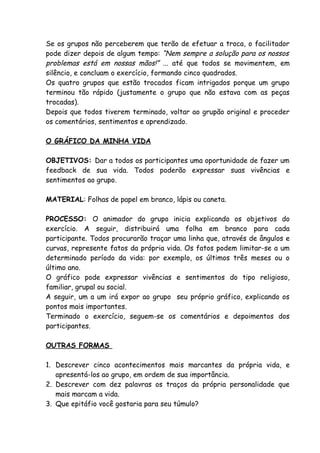 Se os grupos não perceberem que terão de efetuar a troca, o facilitador
pode dizer depois de algum tempo: “Nem sempre a solução para os nossos
problemas está em nossas mãos!” ... até que todos se movimentem, em
silêncio, e concluam o exercício, formando cinco quadrados.
Os quatro grupos que estão trocados ficam intrigados porque um grupo
terminou tão rápido (justamente o grupo que não estava com as peças
trocadas).
Depois que todos tiverem terminado, voltar ao grupão original e proceder
os comentários, sentimentos e aprendizado.

O GRÁFICO DA MINHA VIDA

OBJETIVOS: Dar a todos os participantes uma oportunidade de fazer um
feedback de sua vida. Todos poderão expressar suas vivências e
sentimentos ao grupo.

MATERIAL: Folhas de papel em branco, lápis ou caneta.

PROCESSO: O animador do grupo inicia explicando os objetivos do
exercício. A seguir, distribuirá uma folha em branco para cada
participante. Todos procurarão traçar uma linha que, através de ângulos e
curvas, represente fatos da própria vida. Os fatos podem limitar-se a um
determinado período da vida: por exemplo, os últimos três meses ou o
último ano.
O gráfico pode expressar vivências e sentimentos do tipo religioso,
familiar, grupal ou social.
A seguir, um a um irá expor ao grupo seu próprio gráfico, explicando os
pontos mais importantes.
Terminado o exercício, seguem-se os comentários e depoimentos dos
participantes.

OUTRAS FORMAS

1. Descrever cinco acontecimentos mais marcantes da própria vida, e
   apresentá-los ao grupo, em ordem de sua importância.
2. Descrever com dez palavras os traços da própria personalidade que
   mais marcam a vida.
3. Que epitáfio você gostaria para seu túmulo?
 