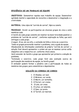 EFICIÊNCIA DE UM TRABALHO DE EQUIPE

OBJETIVOS: Demonstrar rapidez num trabalho de equipe. Desenvolver
agilidade mental e capacidade de raciocínio e desenvolver a imaginação e a
criatividade.

MATERIAL: Uma cópia da “corrida de carros”, lápis ou caneta.

PROCESSO: Dividir os participantes em diversos grupos de cinco a sete
membros cada.
A tarefa de cada grupo consiste em resolver na maior brevidade possível, o
problema da “corrida de carros” , conforme explicação na folha, que será
entregue a cada grupo.
A seguir, lê-se, em voz alta, o conteúdo da folha e inicia-se o exercício.
Todos os grupos procurarão resolver o problema, com a ajuda da equipe.
Obedecendo às informações constantes da própria “corrida de carros”, a
solução final deverá apresentar a ordem em que os mesmos carros estão
dispostos com a respectiva cor, conforme chave anexa.
Será vencedor da tarefa o grupo que apresentar por primeiro a solução do
problema.
Terminado o exercício, cada grupo fará uma avaliação acerca da
participação dos membros da equipe, na tarefa grupal.
O animador poderá formar o plenário com a participação de todos os
membros dos grupos, para comentários e depoimentos.

                 SOLUÇÃO DA CORRIDA DE CARROS

                        1.   O Shadow, cor azul.
                        2.   O Mclaren, cor verde.
                        3.   O March, cor vermelha.
                        4.   O Ferrari, cor creme.
                        5.   O Lola, cor cinza.
                        6.   O Lotus, cor amarela.
                        7.   O Isso, cor preta.
                        8.   O Tyrrell, cor marrom.
 