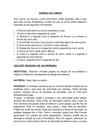CORRIDA DE CARROS

Oito carros, de marcas e cores diferentes, estão alinhados, lado a lado,
para uma corrida. Estabeleça a ordem em que os carros estão dispostos,
baseando-se nas seguintes informações:

1.   O Ferrari está entre os carros vermelhos e cinza.
2.    O carro cinza está a esquerda do Lotus.
3.   O Mclaren é o segundo carro à esquerda do Ferrari e o primeiro à
     direita do carro azul.
4.   O Tyrrell não tem carro à sua direita e está logo depois do carro preto.
5.   O carro preto está entre o Tyrrell e o carro amarelo.
6.   O Shadow não tem carro à esquerda: está à esquerda do carro verde.
7.   À direita do carro verde está o March.
8.   O Lotus é o segundo carro à direita do carro creme e o segundo à
     esquerda do carro marrom.
9.   O Lola é o segundo carro à esquerda do Iso.

SOLUÇÃO CRIADORA DE UM PROBLEMA

OBJETIVOS: Observar atitudes grupais na solução de um problema e
explorar influências interpessoais na solução dos mesmos.

MATERIAL: Papel, lápis ou caneta.

PROCESSO: O animador esclarece que se trata da solução criadora de um
problema, para o qual deve ser procurado um consenso. Todos deverão
prestar atenção acerca do processo da discussão, pois no final será
analisado pelo grupo.
A seguir, o animador expõe o problema a ser solucionado pelos grupos,
durante dez minutos: “Anos atrás, um mercador londrino teve o azar de
ficar devendo uma grande soma de dinheiro a outra pessoa, que lhe fez um
empréstimo. Este se encantou pela jovem e linda filha do mercador.
Propôs-lhe então um acordo. Disse que cancelaria a dívida do mercador, se
pudesse desposar-lhe a filha. Tanto o mercador quanto sua filha ficaram
apavorados. Aí a pessoa que havia emprestado o dinheiro propôs que se
deixasse a solução do caso à Providência. Para tal, sugeriu colocarem um
seixo preto e outro branco dentro de uma bolsa de dinheiro vazia, e a moça
 