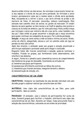 deveria então retirar um dos seixos. Se retirasse o seixo preto tornar-se-
ia sua esposa e a dívida de seu pai seria perdoada. Se retirasse o seixo
branco, permaneceria como pai e mesmo assim a dívida seria perdoada.
Mas, recusando-se a retirar o seixo, o pai seria atirado na prisão e ela
morreria de fome. O mercador concordou, embora constrangido. Eles
estavam num caminho cheio de seixos, no jardim do mercador. O credor
abaixou-se para apanhar os dois seixos e ao fazê-lo apanhou dois pretos e
colocou-os na bolsa do dinheiro, que foi visto pela moça. Pediu então à moça
que retirasse o seixo que indicaria não só a sua sorte, como também a de
seu pai.” Cabe então ao grupo encontrar a solução que a moça encontrou
para poder continuar em companhia de seu pai e Ter a dívida perdoada.
Solução: A moça do conto meteu a mão na bolsa e retirou um seixo. Porém,
antes de olhá-lo, desajeitada, deixou-o cair no caminho onde ele logo se
perdeu no meio dos outros.
Após dez minutos, o animador pede aos grupos a solução encontrada e
solicita que expliquem o processo usado para chegar a conclusão.
Enquanto todos não tiverem encontrado a solução, pode-se continuar o
trabalho, ficando os grupos, que terminarem como observadores, sem
interferir nos debates.
A seguir, forma-se o plenário para comentários acerca do comportamento
dos membros do grupo de discussão, focalizando as atitudes de:
a) membros que pouco participaram;
b) pessoas que dificilmente aceitaram as idéias dos outros;
c) elementos que ficaram nervosos, inseguros durante o debate;
d) demonstração de inibição, etc.

CARACTERÍSTICAS DE UM LÍDER

OBJETIVOS: Comparar os resultados de uma decisão individual com uma
decisão grupal e explorar valores que caracterizam um líder.

MATERIAL: Uma cópia das características de um líder, para cada
participante , lápis ou caneta.

PROCESSO: O animador, caso o número de participantes for acima de
doze, formará grupos para facilitar o trabalho, distribuirá uma cópia das
características de um líder. Durante um tempo, todos procurarão fazer a
seleção das características, colocando-as em ordem de prioridade.
 