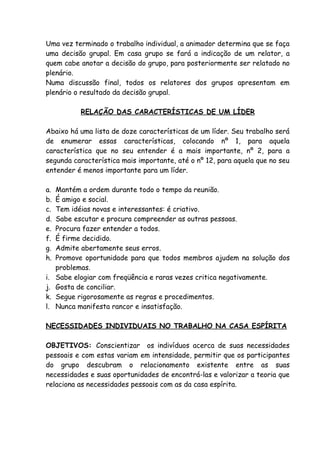 Uma vez terminado o trabalho individual, a animador determina que se faça
uma decisão grupal. Em casa grupo se fará a indicação de um relator, a
quem cabe anotar a decisão do grupo, para posteriormente ser relatado no
plenário.
Numa discussão final, todos os relatores dos grupos apresentam em
plenário o resultado da decisão grupal.

            RELAÇÃO DAS CARACTERÍSTICAS DE UM LÍDER

Abaixo há uma lista de doze características de um líder. Seu trabalho será
de enumerar essas características, colocando nº 1, para aquela
característica que no seu entender é a mais importante, nº 2, para a
segunda característica mais importante, até o nº 12, para aquela que no seu
entender é menos importante para um líder.

a.   Mantém a ordem durante todo o tempo da reunião.
b.   É amigo e social.
c.   Tem idéias novas e interessantes: é criativo.
d.   Sabe escutar e procura compreender as outras pessoas.
e.   Procura fazer entender a todos.
f.   É firme decidido.
g.   Admite abertamente seus erros.
h.   Promove oportunidade para que todos membros ajudem na solução dos
     problemas.
i.   Sabe elogiar com freqüência e raras vezes critica negativamente.
j.   Gosta de conciliar.
k.   Segue rigorosamente as regras e procedimentos.
l.   Nunca manifesta rancor e insatisfação.

NECESSIDADES INDIVIDUAIS NO TRABALHO NA CASA ESPÍRITA

OBJETIVOS: Conscientizar os indivíduos acerca de suas necessidades
pessoais e com estas variam em intensidade, permitir que os participantes
do grupo descubram o relacionamento existente entre as suas
necessidades e suas oportunidades de encontrá-las e valorizar a teoria que
relaciona as necessidades pessoais com as da casa espírita.
 