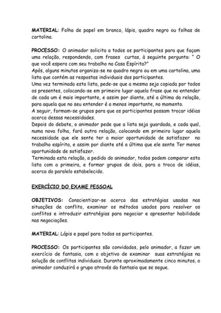 MATERIAL: Folha de papel em branco, lápis, quadro negro ou folhas de
cartolina.

PROCESSO: O animador solicita a todos os participantes para que façam
uma relação, respondendo, com frases curtas, à seguinte pergunta: “ O
que você espera com seu trabalho na Casa Espírita?”
Após, alguns minutos organiza-se no quadro negro ou em uma cartolina, uma
lista que contém as respostas individuais dos participantes.
Uma vez terminada esta lista, pede-se que a mesma seja copiada por todos
os presentes, colocando-se em primeiro lugar aquela frase que no entender
de cada um é mais importante, e assim por diante, até a última da relação,
para aquela que no seu entender é a menos importante, no momento.
A seguir, formam-se grupos para que os participantes possam trocar idéias
acerca dessas necessidades.
Depois do debate, o animador pede que a lista seja guardada, e cada qual,
numa nova folha, fará outra relação, colocando em primeiro lugar aquela
necessidade que ele sente ter a maior oportunidade de satisfazer no
trabalho espírita, e assim por diante até a última que ele sente Ter menos
oportunidade de satisfazer.
Terminada esta relação, a pedido do animador, todos podem comparar esta
lista com a primeira, e formar grupos de dois, para a troca de idéias,
acerca do paralelo estabelecido.


EXERCÍCIO DO EXAME PESSOAL

OBJETIVOS: Conscientizar-se acerca das estratégias usadas nas
situações de conflito, examinar os métodos usados para resolver os
conflitos e introduzir estratégias para negociar e apresentar habilidade
nas negociações.

MATERIAL: Lápis e papel para todos os participantes.

PROCESSO: Os participantes são convidados, pelo animador, a fazer um
exercício de fantasia, com o objetivo de examinar suas estratégias na
solução de conflitos individuais. Durante aproximadamente cinco minutos, o
animador conduzirá o grupo através da fantasia que se segue.
 