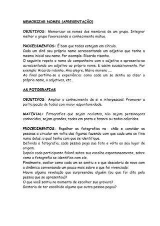 MEMORIZAR NOMES (APRESENTAÇÃO)

OBJETIVOS: Memorizar os nomes dos membros de um grupo. Integrar
melhor o grupo favorecendo o conhecimento mútuo.

PROCEDIMENTOS: É bom que todos estejam em círculo.
Cada um dirá seu próprio nome acrescentando um adjetivo que tenha a
mesma inicial seu nome. Por exemplo: Ricardo risonho.
O seguinte repete o nome do companheiro com o adjetivo e apresenta-se
acrescentando um adjetivo ao próprio nome. E assim sucessivamente. Por
exemplo: Ricardo risonho, Ana alegre, Mário moreno ....
Ao final partilha-se a experiência: como cada um se sentiu ao dizer o
próprio nome, o adjetivos, etc..

AS FOTOGRAFIAS

OBJETIVOS: Ampliar o conhecimento de si e interpessoal. Promover a
participação de todos com maior espontaneidade.

MATERIAL: Fotografias que sejam realistas, não sejam personagens
conhecidos, sejam grandes, todas em preto e branco ou todas coloridas.

PROCEDIMENTOS: Espalhar as fotografias no chão e convidar as
pessoas a circular em volta das figuras fazendo com que cada uma se fixe
numa delas, a qual tenha com que se identifique.
Definida a fotografia, cada pessoa pega sua foto e volta ao seu lugar de
origem.
Depois cada participante falará sobre sua escolha espontaneamente, sobre
como a fotografia se identifica com ele.
Finalmente, avaliar como cada um se sentiu e o que descobriu de novo com
a dinâmica conversando um pouco mais sobre o que foi vivenciado:
Houve alguma revelação que surpreendeu alguém (ou que foi dito pela
pessoa que se apresentou)?
O que você sentiu no momento de escolher sua gravura?
Gostaria de ter escolhido alguma que outra pessoa pegou?
 