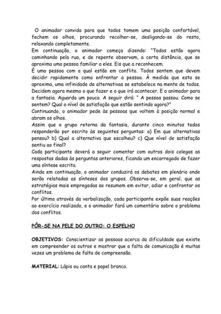 O animador convida para que todos tomem uma posição confortável,
fechem os olhos, procurando recolher-se, desligando-se do resto,
relaxando completamente.
Em continuação, o animador começa dizendo: “Todos estão agora
caminhando pela rua, e de repente observam, a certa distância, que se
aproxima uma pessoa familiar a eles. Eis que a reconhecem.
È uma pessoa com a qual estão em conflito. Todos sentem que devem
decidir rapidamente como enfrentar a pessoa. À medida que esta se
aproxima, uma infinidade de alternativas se estabelece na mente de todos.
Decidem agora mesmo o que fazer e o que irá acontecer. E o animador para
a fantasia. Aguarda um pouco. A seguir dirá: “ A pessoa passou. Como se
sentem? Qual o nível de satisfação que estão sentindo agora?”
Continuando, o animador pede às pessoas que voltem à posição normal e
abram os olhos.
Assim que o grupo retorna da fantasia, durante cinco minutos todos
responderão por escrito às seguintes perguntas: a) Em que alternativas
pensou? b) Qual a alternativa que escolheu? c) Que nível de satisfação
sentiu ao final?
Cada participante deverá a seguir comentar com outros dois colegas as
respostas dadas às perguntas anteriores, ficando um encarregado de fazer
uma síntese escrita.
Ainda em continuação, o animador conduzirá os debates em plenário onde
serão relatadas as sínteses dos grupos. Observa-se, em geral, que as
estratégias mais empregadas se resumem em evitar, adiar e confrontar os
conflitos.
Por último através da verbalização, cada participante expõe suas reações
ao exercício realizado, e o animador fará um comentário sobre o problema
dos conflitos.

PÔR-SE NA PELE DO OUTRO: O ESPELHO

OBJETIVOS: Conscientizar as pessoas acerca da dificuldade que existe
em compreender os outros e mostrar que a falta de comunicação é muitas
vezes um problema de falta de compreensão.

MATERIAL: Lápis ou canta e papel branco.
 