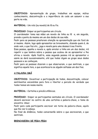 OBJETIVOS: Apresentação do grupo, trabalhos em equipe, mútuo
conhecimento, descontração e a importância de cada um assumir a sua
parte na vida.

MATERIAL: Um rolo (ou novelo) de lã ou fio.

PROCESSO: Dispor os participantes em círculo.
O coordenador toma nas mãos um novelo de linha ou lã e, em seguida,
prende a ponta do mesmo em um dos dedos de sua mão.
Pedir para as pessoas prestarem atenção na apresentação que ele fará de
si mesmo. Assim, logo após apresentar-se brevemente, dizendo quem é, de
onde vem, o que faz etc., joga o novelo para uma dessas à sua frente.
Essa pessoa, apanha o novelo e, após enrolar a linha em um dos dedos, irá
repetir o que lembra sobre a pessoa que acabou de se apresentar e lhe
atirou o novelo. Após fazê-lo, essa segunda pessoa irá se apresentar e
assim se dará sucessivamente, até que todos digam ao grupo seus dados
pessoais e se conheçam.
Pedir para as pessoas dizerem o que observaram, o que sentiram, o que
significa aquela teia, o que aconteceria se alguém soltasse um dos fios.

A PALAVRA IMÃ

OBJETIVOS: Incentivar a participação de todos, descontração, colocar
sentimentos escondidos para fora e libertar a parcela de verdade que
todos temos em nossa mente.

MATERIAL: Cartolina e pincéis atômicos.

PROCESSO: Dispor os participantes sentados em círculo. O coordenador
deverá escrever no centro de uma cartolina a palavra-chave, o tema do
encontro: Amor.
Pedir para cada participante escrever em torno da palavra-chave, aquilo
que lhe vier à cabeça.
No final da dinâmica, todos conversarão sobre o que escreveram, o que
sentiram.

BRINCADEIRA DE PEGA-PEGA
 