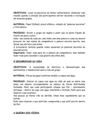 OBJETIVOS: Levar os parceiros ao mútuo conhecimento, dinamizar uma
reunião quando a atenção dos participantes estiver decaindo e recreação
em diversos grupos.

MATERIAL: Papel (folhas), pincel atômico, relação de “palavras secretas”
e fita adesiva.

PROCESSO: Dividir o grupo em duplas e pedir que os pares fiquem de
frente um para o outro.
Colar, nas costas de cada um, uma folha com uma palavra e cada um deverá
procurar ler nas costas do companheiro a palavra secreta escrita, sem
deixar que ele leia a sua antes.
A brincadeira termina quando todos souberem as palavras secretas de
seus parceiros.
Importante: fazer tudo para ler a palavra do companheiro, mas também
fazer tudo para esconder a sua palavra dos olhos dele.

O DESABROCHAR DA VIDA

OBJETIVOS: A necessidade de abertura,              a   demonstração   dos
sentimentos, o desabrochar para a vida em grupo.

MATERIAL: Flores de papel conforme modelo, e copos com água.

PROCESSO: Colocar os copos com água no chão da sala ou sobre uma
mesa, em número correspondente ao número de flores distribuídas
fechadas. Pedir que cada participante coloque sua flor – previamente
entregue - dentro do copo com água, mantendo-a fechada. Pedir para que
observe o que acontece.
Aos poucos as flores irão se abrindo. Umas mais rapidamente que as
outras.
Pedir para dizerem o que sentiram, comparando o que está escrito dentro
da flor.



A QUEIMA DOS VÍCIOS
 