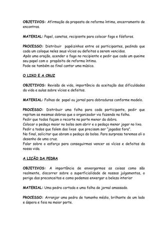 OBJETIVOS: Afirmação da proposta de reforma íntima, encerramento de
encontros.

MATERIAL: Papel, canetas, recipiente para colocar fogo e fósforos.

PROCESSO: Distribuir papéizinhos entre os participantes, pedindo que
cada um coloque neles seus vícios ou defeitos a serem vencidos.
Após uma oração, acender o fogo no recipiente e pedir que cada um queime
seu papel com o propósito de reforma íntima.
Pode-se também ao final cantar uma música.

O LIXO E A CRUZ

OBJETIVOS: Revisão de vida, importância da aceitação das dificuldades
da vida e aulas sobre vícios e defeitos.

MATERIAL: Folhas de papel ou jornal para dobraduras conforme modelo.

PROCESSO: Distribuir uma folha para cada participante, pedir que
repitam as mesmas dobras que o organizador via fazendo na folha.
Pedir que todos façam o recorte na parte menor da dobra.
Colocar o pedaço maior no bolso sem abrir e o pedaço menor jogar no lixo.
Pedir a todos que falem dos lixos que precisam ser “jogados fora”.
No final, solicitar que abram o pedaço do bolso. Para surpresa teremos ali o
desenho de uma cruz.
Falar sobre o esforço para conseguirmos vencer os vícios e defeitos da
nossa vida.

A LIÇÃO DA PEDRA

OBJETIVOS: A importância de enxergarmos as coisas como são
realmente, discorrer sobre a superficialidade de nossos julgamentos, o
perigo dos preconceitos e como podemos enxergar a beleza interior

MATERIAL: Uma pedra cortada e uma folha de jornal amassado.

PROCESSO: Arranjar uma pedra de tamanho médio, brilhante de um lado
e áspera e feia na maior parte.
 