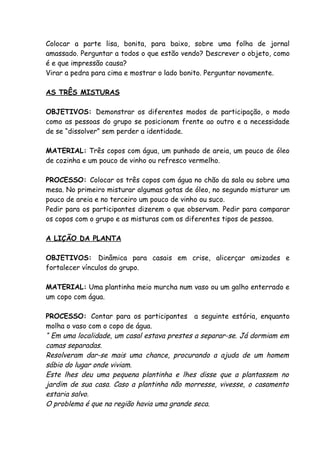 Colocar a parte lisa, bonita, para baixo, sobre uma folha de jornal
amassado. Perguntar a todos o que estão vendo? Descrever o objeto, como
é e que impressão causa?
Virar a pedra para cima e mostrar o lado bonito. Perguntar novamente.

AS TRÊS MISTURAS

OBJETIVOS: Demonstrar os diferentes modos de participação, o modo
como as pessoas do grupo se posicionam frente ao outro e a necessidade
de se “dissolver” sem perder a identidade.

MATERIAL: Três copos com água, um punhado de areia, um pouco de óleo
de cozinha e um pouco de vinho ou refresco vermelho.

PROCESSO: Colocar os três copos com água no chão da sala ou sobre uma
mesa. No primeiro misturar algumas gotas de óleo, no segundo misturar um
pouco de areia e no terceiro um pouco de vinho ou suco.
Pedir para os participantes dizerem o que observam. Pedir para comparar
os copos com o grupo e as misturas com os diferentes tipos de pessoa.

A LIÇÃO DA PLANTA

OBJETIVOS: Dinâmica para casais em crise, alicerçar amizades e
fortalecer vínculos do grupo.

MATERIAL: Uma plantinha meio murcha num vaso ou um galho enterrado e
um copo com água.

PROCESSO: Contar para os participantes a seguinte estória, enquanto
molha o vaso com o copo de água.
“ Em uma localidade, um casal estava prestes a separar-se. Já dormiam em
camas separadas.
Resolveram dar-se mais uma chance, procurando a ajuda de um homem
sábio do lugar onde viviam.
Este lhes deu uma pequena plantinha e lhes disse que a plantassem no
jardim de sua casa. Caso a plantinha não morresse, vivesse, o casamento
estaria salvo.
O problema é que na região havia uma grande seca.
 