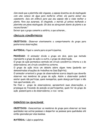 Com medo que a plantinha não vingasse, a esposa levantou-se de madrugada
com uma caneca de água para molhá-la; afinal, ela queria salvar seu
casamento. Saiu em silêncio para que seu esposo não a visse molhar a
planta. Para sua surpresa, lá chegando, o marido já estava molhando a
plantinha em plena madrugada. Os dois se abraçaram diante da planta e se
reconciliaram.”
Deixar que o grupo comente a estória, o que acharam...

CÍRCULOS CONCÊNTRICOS

OBJETIVOS: Observar atentamente o comportamento do grupo para
posteriores observações.

MATERIAL: Papel e caneta para os participantes.

PROCESSO: O animador divide o grupo em dois, para que metade
represente o grupo de ação e a outra, o grupo de observação.
O grupo de ação permanece sentado em círculo concêntrico interno e o de
observadores, em círculo concêntrico externo.
O grupo de ação inicia um debate sobre algum tema (poderão ser
demonstradas situações de trabalhos na Casa Espírita).
O animador orientará o grupo de observadores acerca daquilo que deverão
observar nos membros do grupo de ação. Assim o observador poderá
anotar quem não participa, quem monopoliza, quem deseja participar e não
tem oportunidade, etc.
No final o grupo de observadores, apresentará suas observações, e
prossegue-se trocando de posição os participantes, quem for do grupo de
ação passará para o de observadores, e vice- versa.




EXERCÍCIO DA QUALIDADE

OBJETIVOS: Conscientizar os membros do grupo para observar as boas
qualidades nas outras pessoas e despertar as pessoas para qualidades até
então ignoradas por elas mesmas.

MATERIAL: Lápis e papeletas.
 