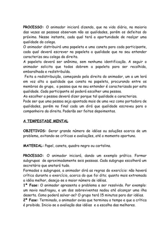PROCESSO: O animador iniciará dizendo, que na vida diária, na maioria
das vezes as pessoas observam não as qualidades, porém os defeitos do
próximo. Nesse instante, cada qual terá a oportunidade de realçar uma
qualidade do colega.
O animador distribuirá uma papeleta e uma caneta para cada participante,
cada qual deverá escrever na papeleta a qualidade que no seu entender
caracteriza seu colega da direita.
A papeleta deverá ser anônima, sem nenhuma identificação. A seguir o
animador solicita que todos dobrem a papeleta para ser recolhida,
embaralhada e redistribuída.
 Feita a redistribuição, começando pela direita do animador, um a um lerá
em voz alta a qualidade que consta na papeleta, procurando entre os
membros do grupo, a pessoa que no seu entender é caracterizada por esta
qualidade. Cada participante só poderá escolher uma pessoa.
Ao escolher a pessoa deverá dizer porque tal qualidade a caracteriza.
Pode ser que uma pessoa seja apontada mais de uma vez como portadora de
qualidades, porém no final cada um dirá que qualidade escreveu para o
companheiro da direita. Poderão ser feitos depoimentos.

A TEMPESTADE MENTAL

OBJETIVOS: Gerar grande número de idéias ou soluções acerca de um
problema, evitando-se críticas e avaliações, até o momento oportuno.

MATERIAL: Papel, caneta, quadro negro ou cartolina.

PROCESSO: O animador iniciará, dando um exemplo prático. Formar
subgrupos de aproximadamente seis pessoas. Cada subgrupo escolherá um
secretário que anotará tudo.
Formados o subgrupos, a animador dirá as regras do exercício: não haverá
crítica durante o exercício, acerca do que foi dito; quanto mais extremada
a idéia melhor, deseja-se o maior número de idéias.
1ª Fase: O animador apresenta o problema a ser resolvido. Por exemplo:
um navio naufragou, e um dos sobreviventes nadou até alcançar uma ilha
deserta. Como poderá salvar-se? O grupo terá 15 minutos para dar idéias.
2ª Fase: Terminado, o animador avisa que terminou o tempo e que a crítica
é proibida. Inicia-se a avaliação das idéias e a escolha das melhores.
 